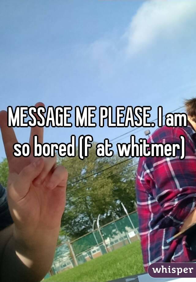 MESSAGE ME PLEASE. I am so bored (f at whitmer)
