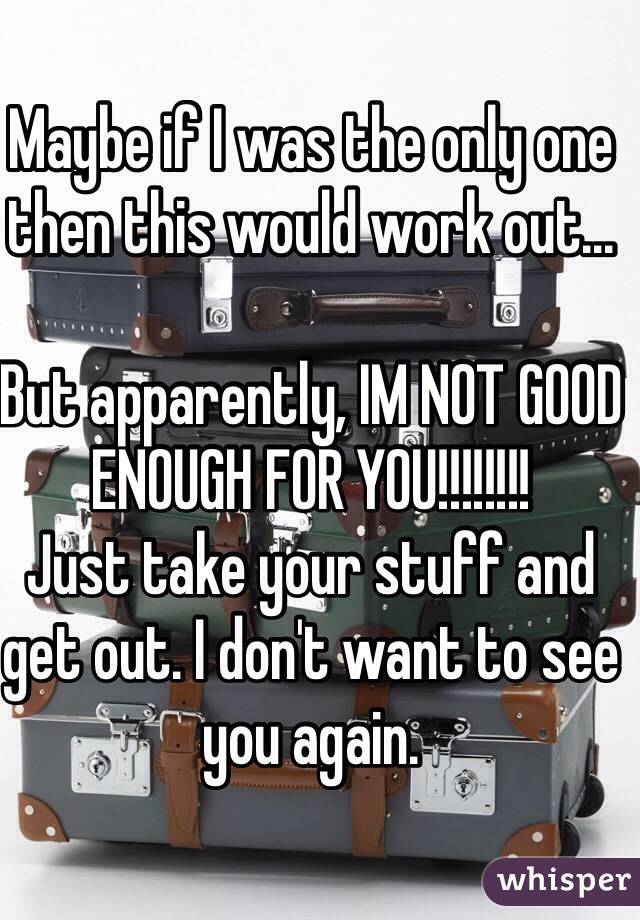 Maybe if I was the only one then this would work out...

But apparently, IM NOT GOOD ENOUGH FOR YOU!!!!!!!! 
Just take your stuff and get out. I don't want to see you again. 