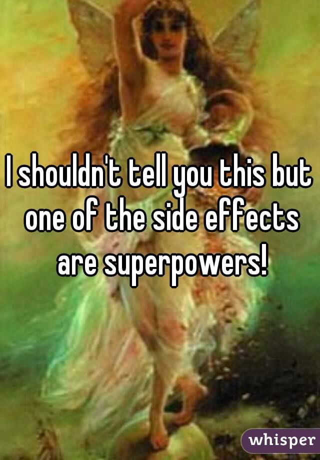 I shouldn't tell you this but one of the side effects are superpowers!