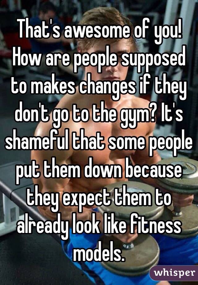 That's awesome of you! How are people supposed to makes changes if they don't go to the gym? It's shameful that some people put them down because they expect them to already look like fitness models.