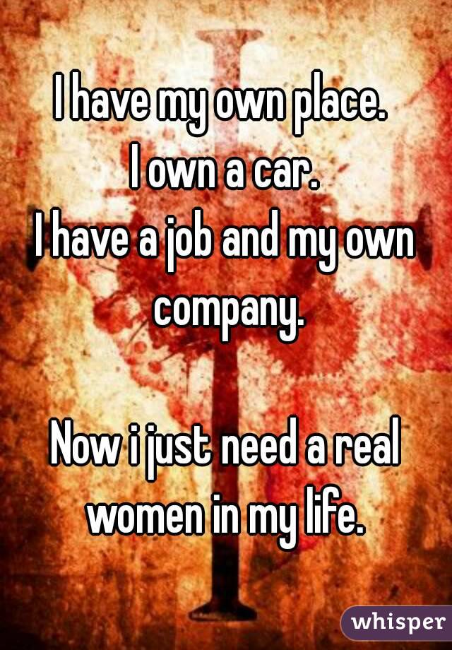I have my own place. 
I own a car.
I have a job and my own company.

Now i just need a real women in my life. 