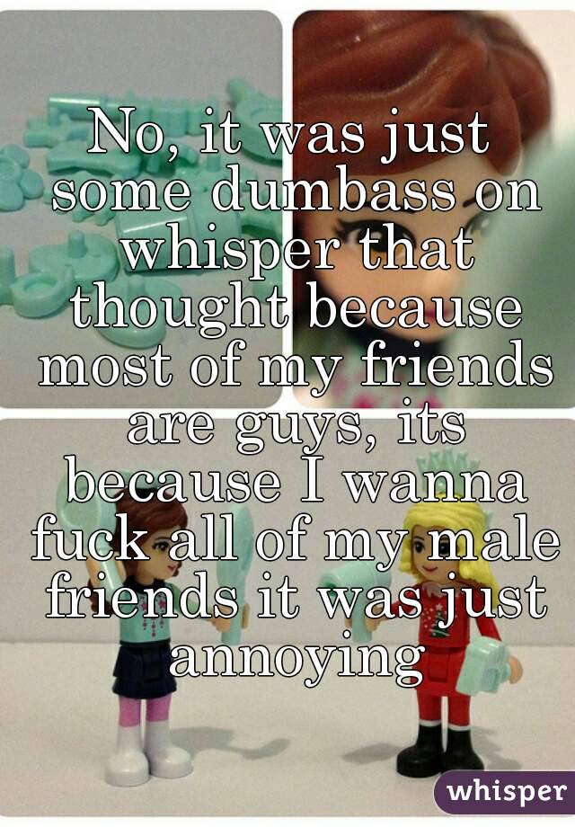 No, it was just some dumbass on whisper that thought because most of my friends are guys, its because I wanna fuck all of my male friends it was just annoying