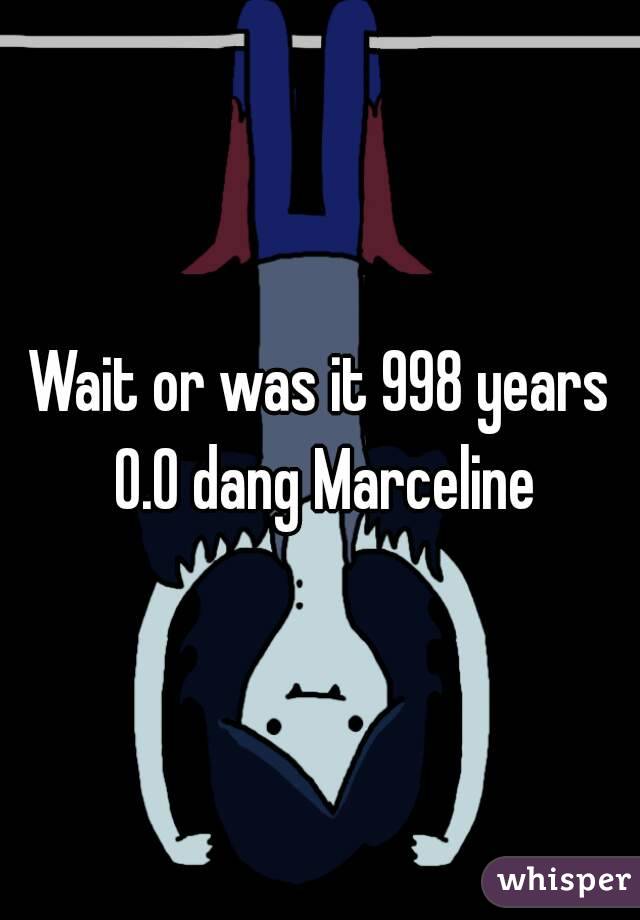 Wait or was it 998 years 0.0 dang Marceline