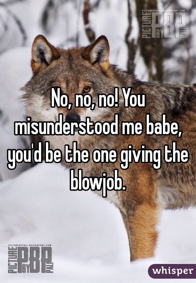 No, no, no! You misunderstood me babe, you'd be the one giving the blowjob.