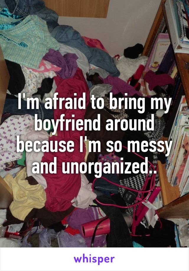 I'm afraid to bring my boyfriend around because I'm so messy and unorganized..