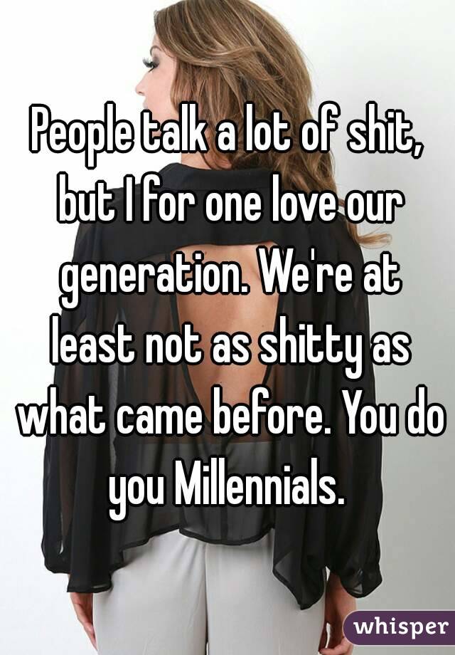 People talk a lot of shit, but I for one love our generation. We're at least not as shitty as what came before. You do you Millennials. 