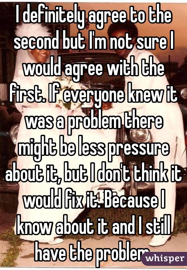 I definitely agree to the second but I'm not sure I would agree with the first. If everyone knew it was a problem there might be less pressure about it, but I don't think it would fix it. Because I know about it and I still have the problem. 