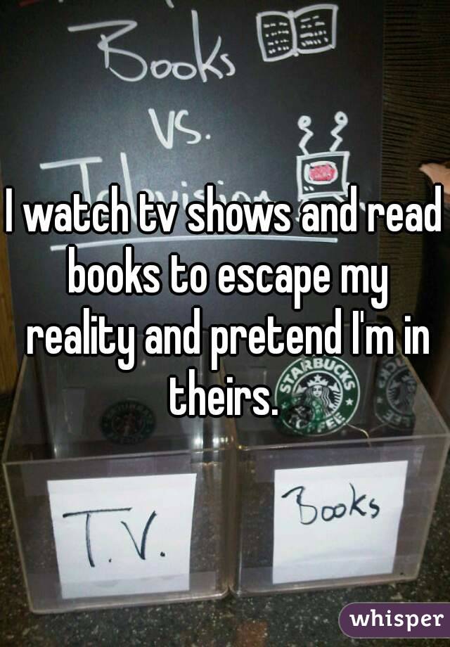 I watch tv shows and read books to escape my reality and pretend I'm in theirs. 
