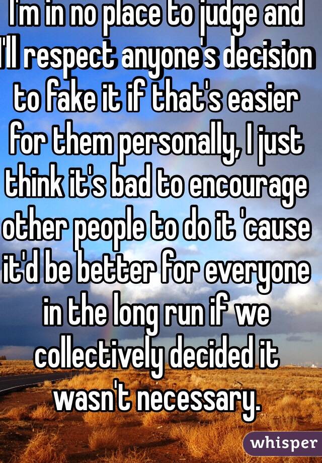 I'm in no place to judge and I'll respect anyone's decision to fake it if that's easier for them personally, I just think it's bad to encourage other people to do it 'cause it'd be better for everyone in the long run if we collectively decided it wasn't necessary. 