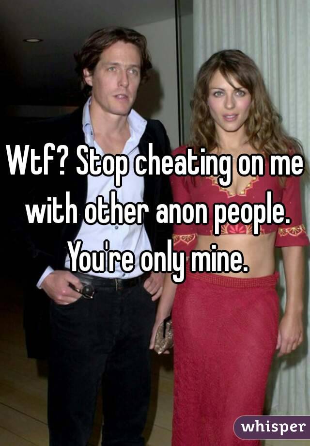 Wtf? Stop cheating on me with other anon people. You're only mine.