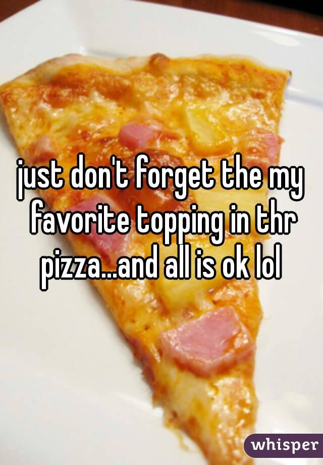 just don't forget the my favorite topping in thr pizza...and all is ok lol 