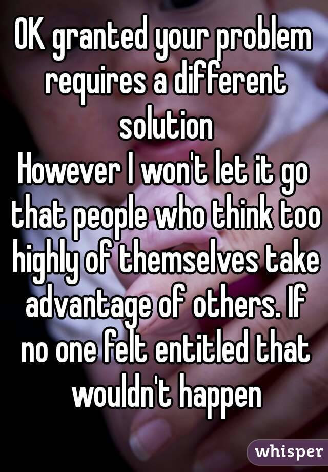 OK granted your problem requires a different solution
However I won't let it go that people who think too highly of themselves take advantage of others. If no one felt entitled that wouldn't happen