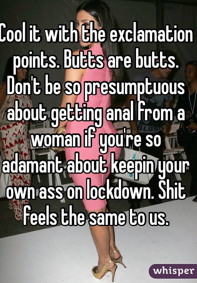 Cool it with the exclamation points. Butts are butts. Don't be so presumptuous about getting anal from a woman if you're so adamant about keepin your own ass on lockdown. Shit feels the same to us. 