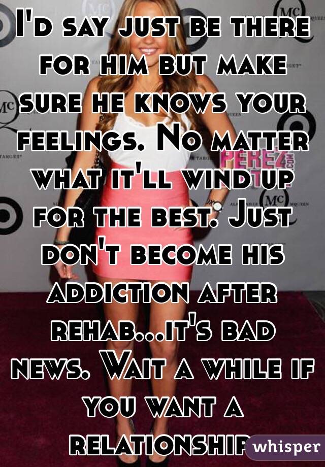 I'd say just be there for him but make sure he knows your feelings. No matter what it'll wind up for the best. Just don't become his addiction after rehab...it's bad news. Wait a while if you want a relationship. 