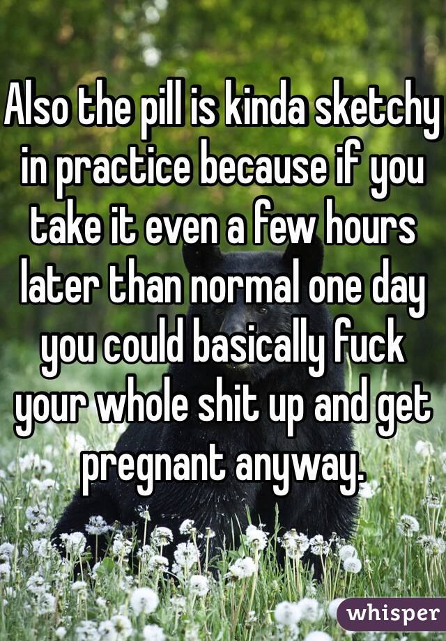 Also the pill is kinda sketchy in practice because if you take it even a few hours later than normal one day you could basically fuck your whole shit up and get pregnant anyway. 