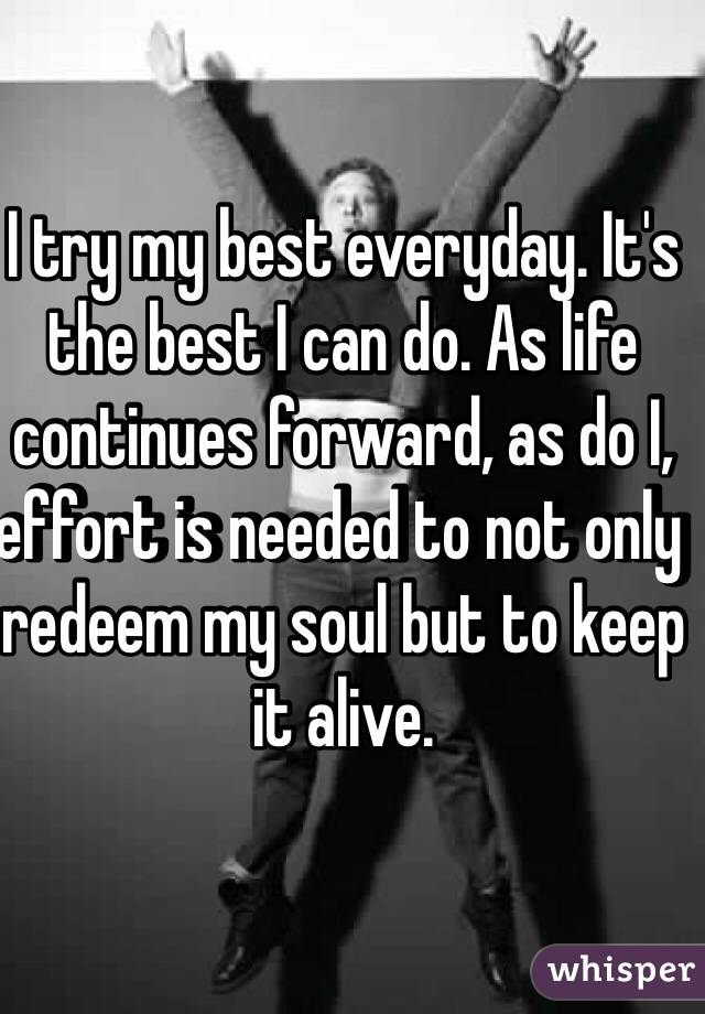 I try my best everyday. It's the best I can do. As life continues forward, as do I, effort is needed to not only redeem my soul but to keep it alive. 