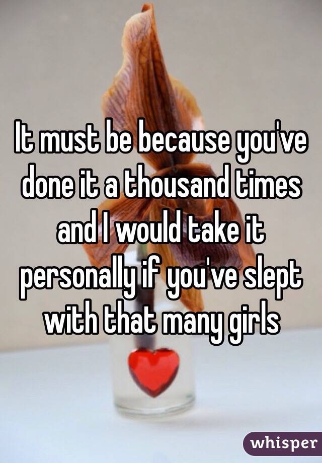 It must be because you've done it a thousand times and I would take it personally if you've slept with that many girls 