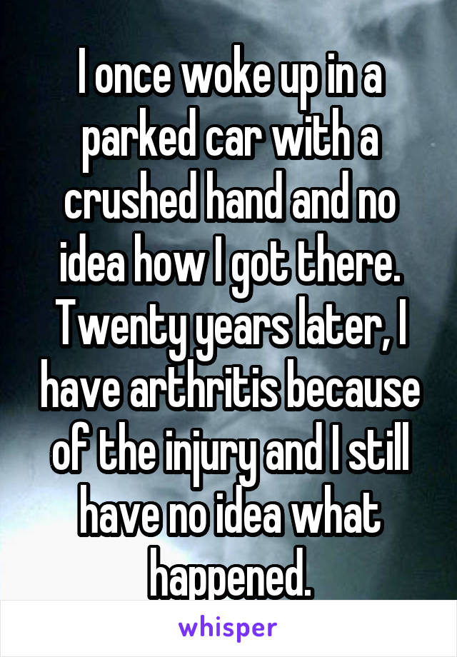 I once woke up in a parked car with a crushed hand and no idea how I got there. Twenty years later, I have arthritis because of the injury and I still have no idea what happened.