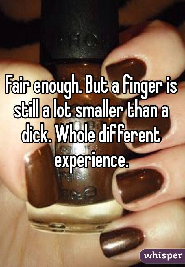 Fair enough. But a finger is still a lot smaller than a dick. Whole different experience. 