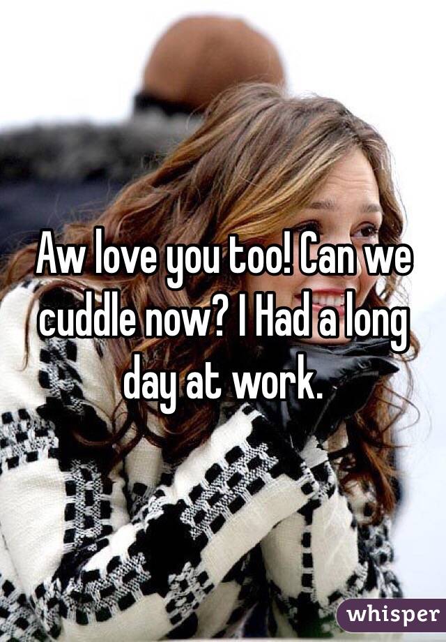 Aw love you too! Can we cuddle now? I Had a long day at work. 