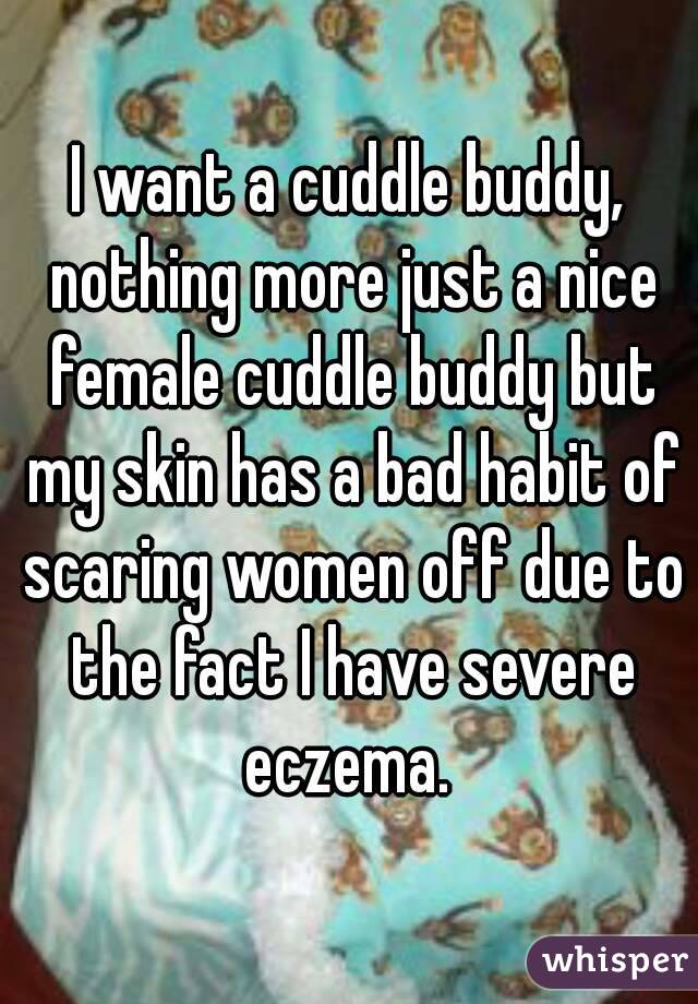 I want a cuddle buddy, nothing more just a nice female cuddle buddy but my skin has a bad habit of scaring women off due to the fact I have severe eczema. 