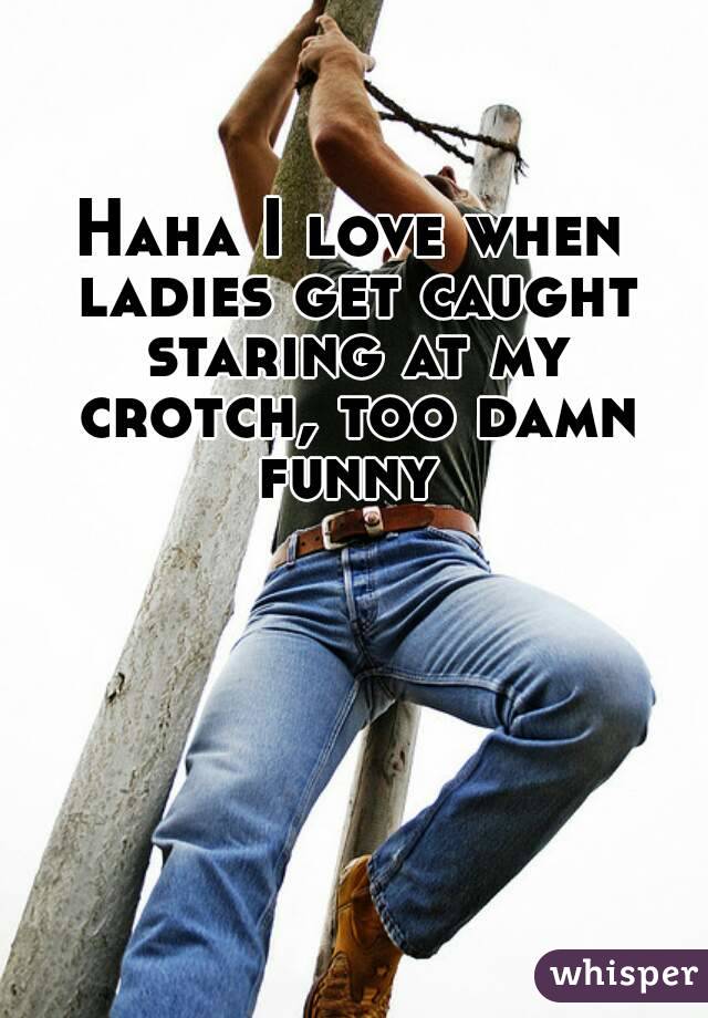 Haha I love when ladies get caught staring at my crotch, too damn funny 