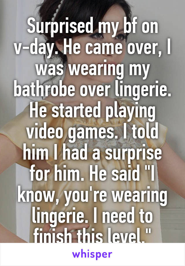 Surprised my bf on v-day. He came over, I was wearing my bathrobe over lingerie. He started playing video games. I told him I had a surprise for him. He said "I know, you're wearing lingerie. I need to finish this level."