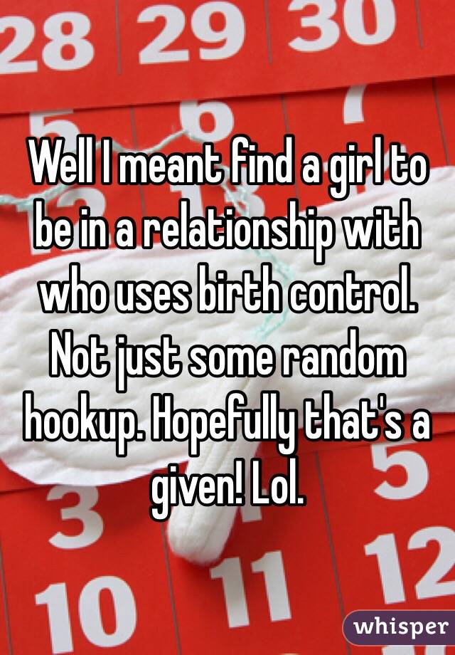 Well I meant find a girl to be in a relationship with who uses birth control. Not just some random hookup. Hopefully that's a given! Lol.