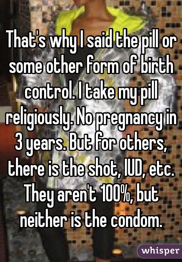 That's why I said the pill or some other form of birth control. I take my pill religiously. No pregnancy in 3 years. But for others, there is the shot, IUD, etc. They aren't 100%, but neither is the condom. 