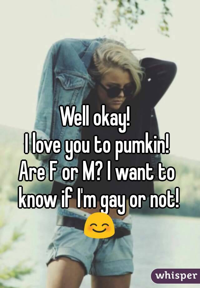 Well okay! 
I love you to pumkin!
Are F or M? I want to know if I'm gay or not! 😊