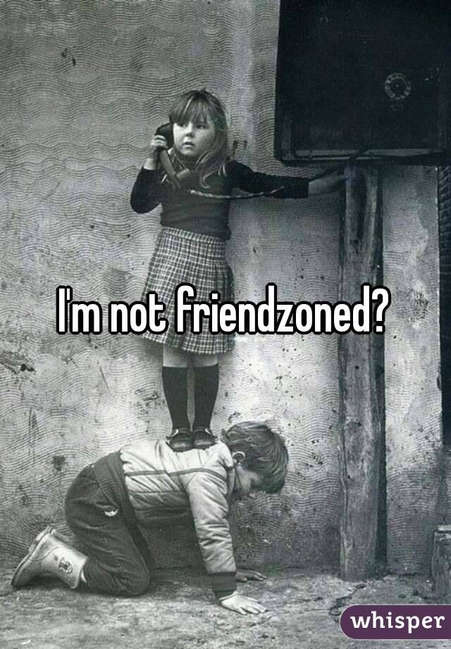 I'm not friendzoned?