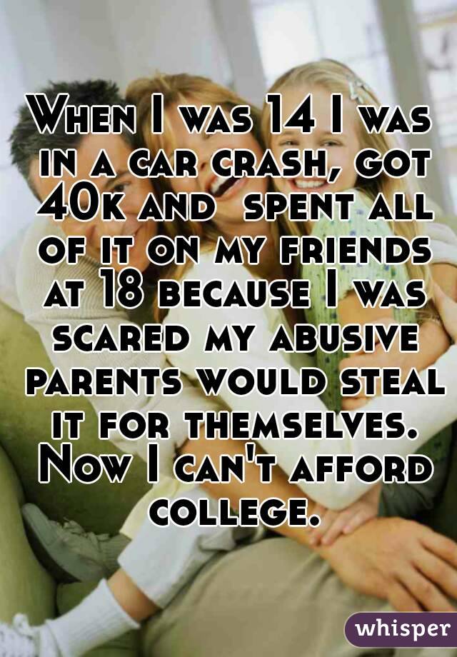 When I was 14 I was in a car crash, got 40k and  spent all of it on my friends at 18 because I was scared my abusive parents would steal it for themselves. Now I can't afford college.