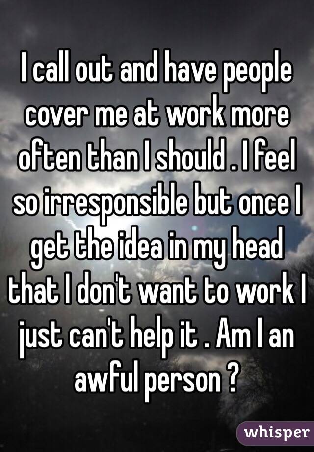 I call out and have people cover me at work more often than I should . I feel so irresponsible but once I get the idea in my head that I don't want to work I just can't help it . Am I an awful person ? 
