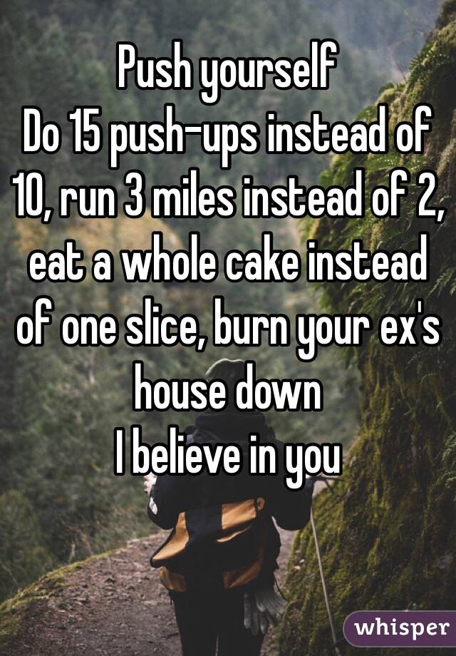 Push yourself
Do 15 push-ups instead of 10, run 3 miles instead of 2, eat a whole cake instead of one slice, burn your ex's house down
I believe in you