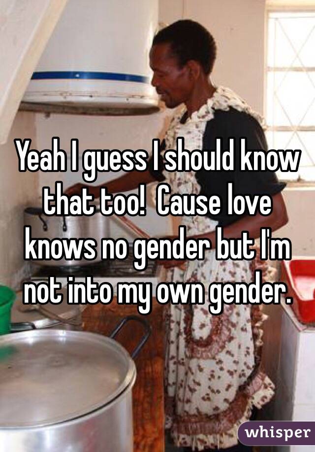 Yeah I guess I should know that too!  Cause love knows no gender but I'm not into my own gender. 