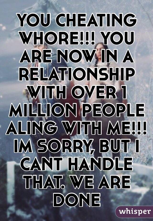 YOU CHEATING WHORE!!! YOU ARE NOW IN A RELATIONSHIP WITH OVER 1 MILLION PEOPLE ALING WITH ME!!! IM SORRY, BUT I CANT HANDLE THAT. WE ARE DONE