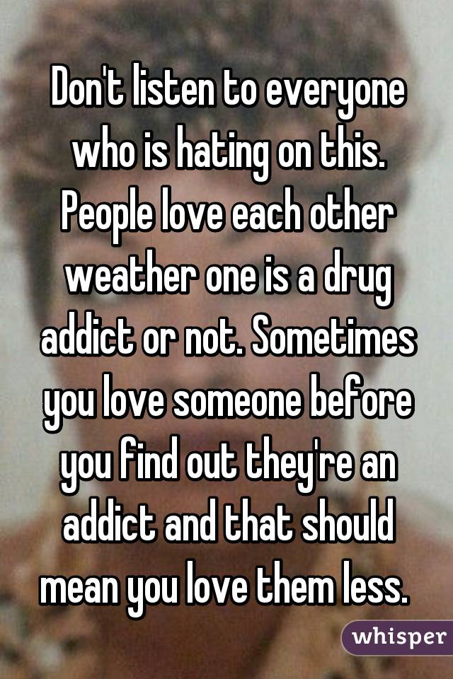 Don't listen to everyone who is hating on this. People love each other weather one is a drug addict or not. Sometimes you love someone before you find out they're an addict and that should mean you love them less. 
