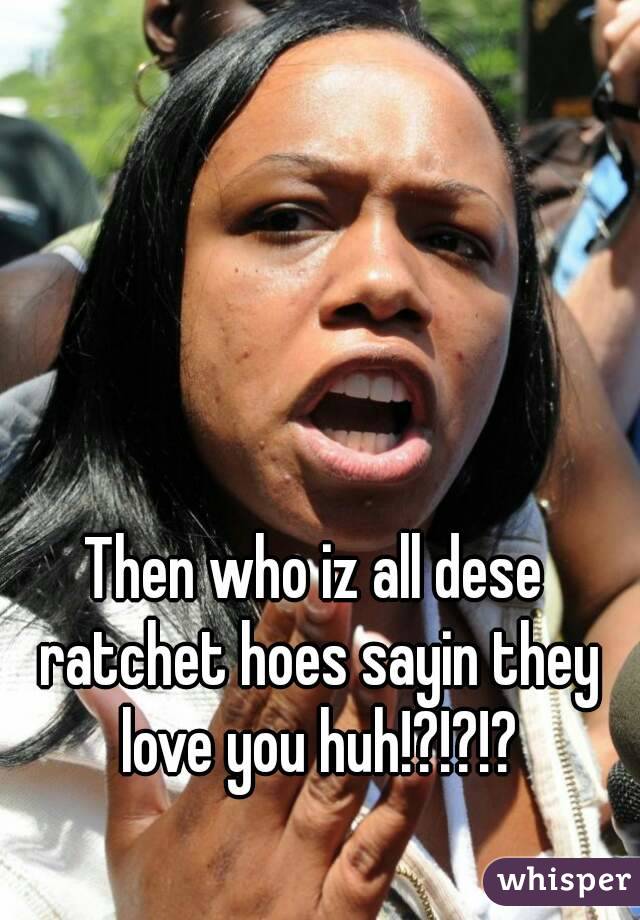 Then who iz all dese ratchet hoes sayin they love you huh!?!?!?