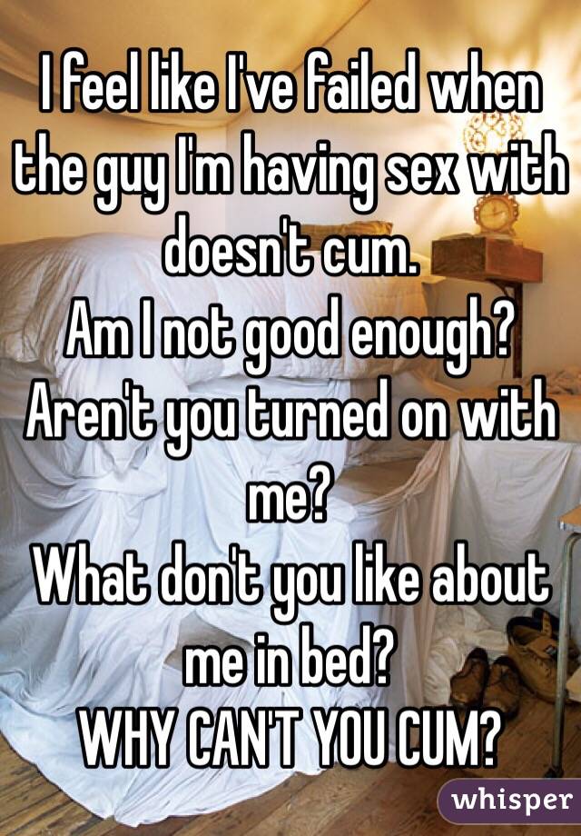 I feel like I've failed when the guy I'm having sex with doesn't cum. 
Am I not good enough? Aren't you turned on with me? 
What don't you like about me in bed? 
WHY CAN'T YOU CUM? 