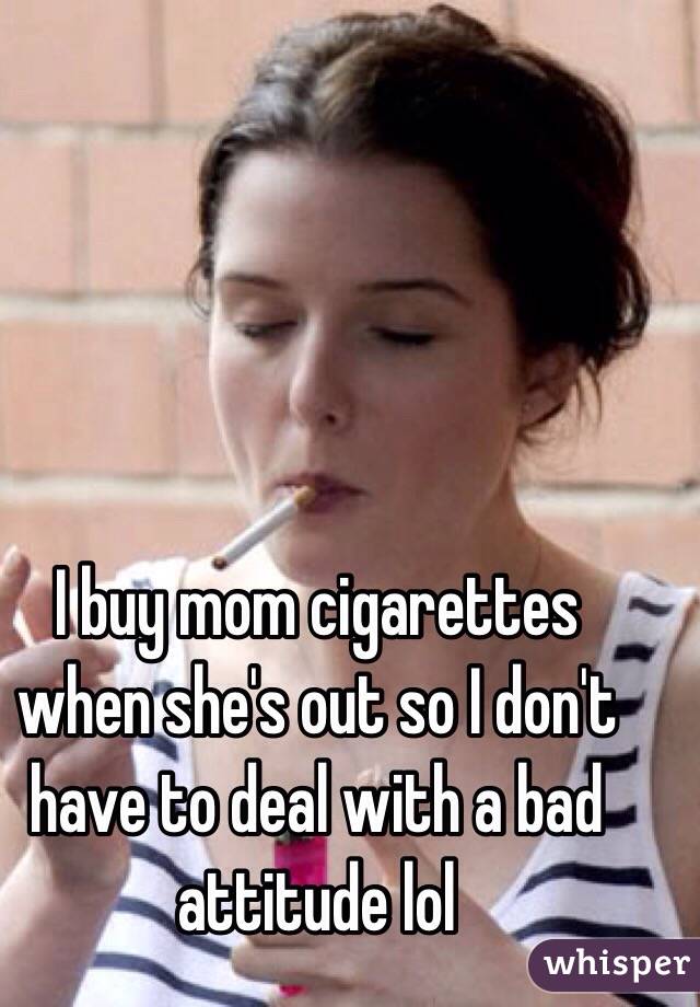 I buy mom cigarettes when she's out so I don't have to deal with a bad attitude lol