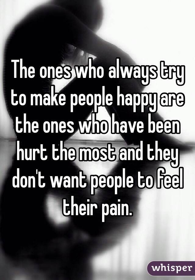 The ones who always try to make people happy are the ones who have been hurt the most and they don't want people to feel their pain.