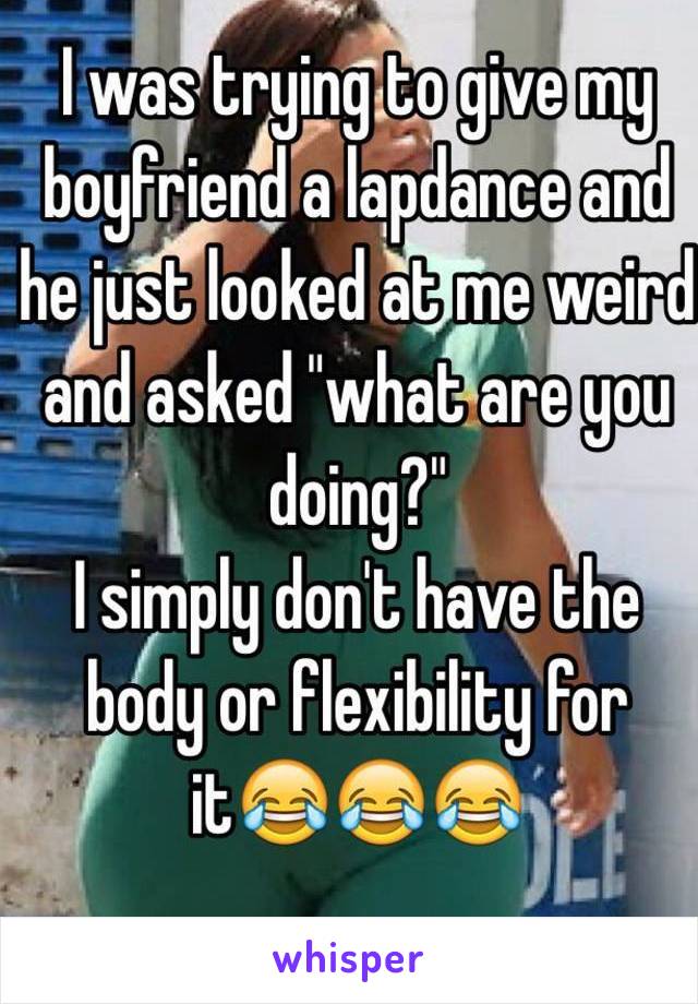 I was trying to give my boyfriend a lapdance and he just looked at me weird and asked "what are you doing?"
I simply don't have the body or flexibility for it😂😂😂