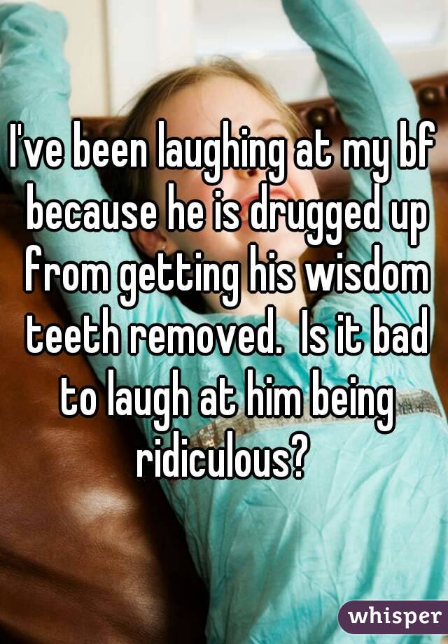 I've been laughing at my bf because he is drugged up from getting his wisdom teeth removed.  Is it bad to laugh at him being ridiculous? 