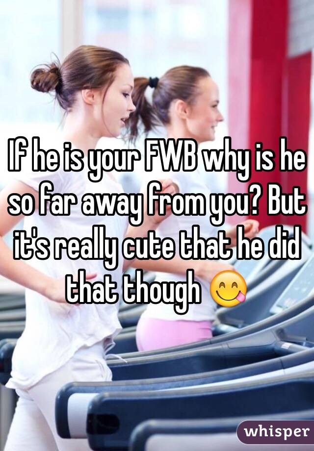 If he is your FWB why is he so far away from you? But it's really cute that he did that though 😋