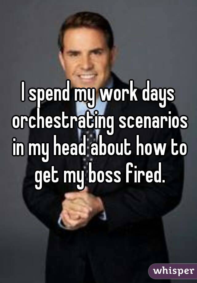 I spend my work days orchestrating scenarios in my head about how to get my boss fired.