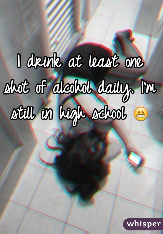 I drink at least one shot of alcohol daily. I'm still in high school 😁
