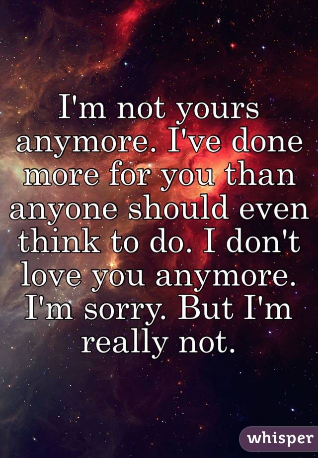 I'm not yours anymore. I've done more for you than anyone should even think to do. I don't love you anymore. I'm sorry. But I'm really not.