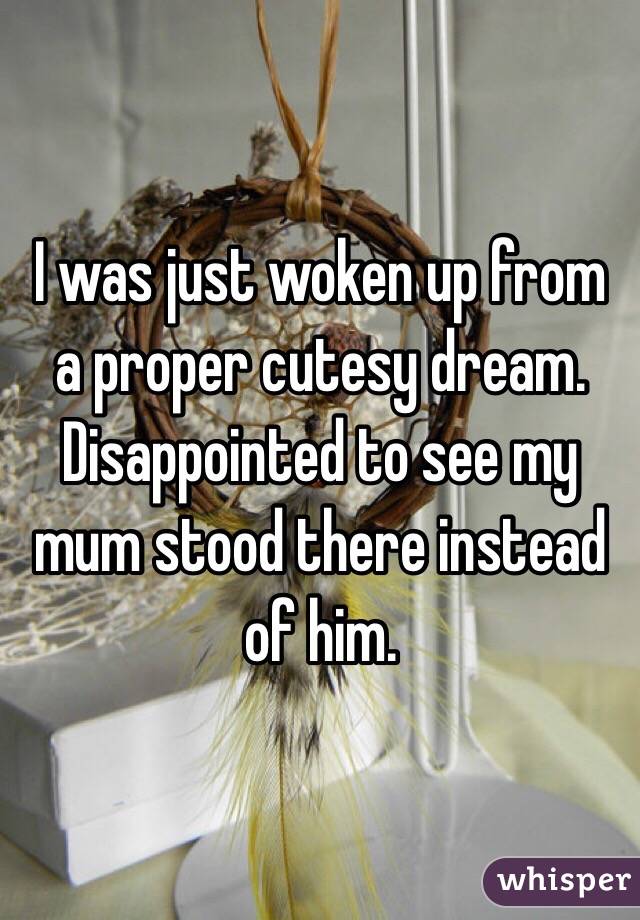 I was just woken up from a proper cutesy dream. Disappointed to see my mum stood there instead of him.