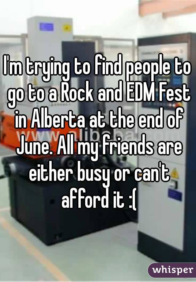 I'm trying to find people to go to a Rock and EDM Fest in Alberta at the end of June. All my friends are either busy or can't afford it :(