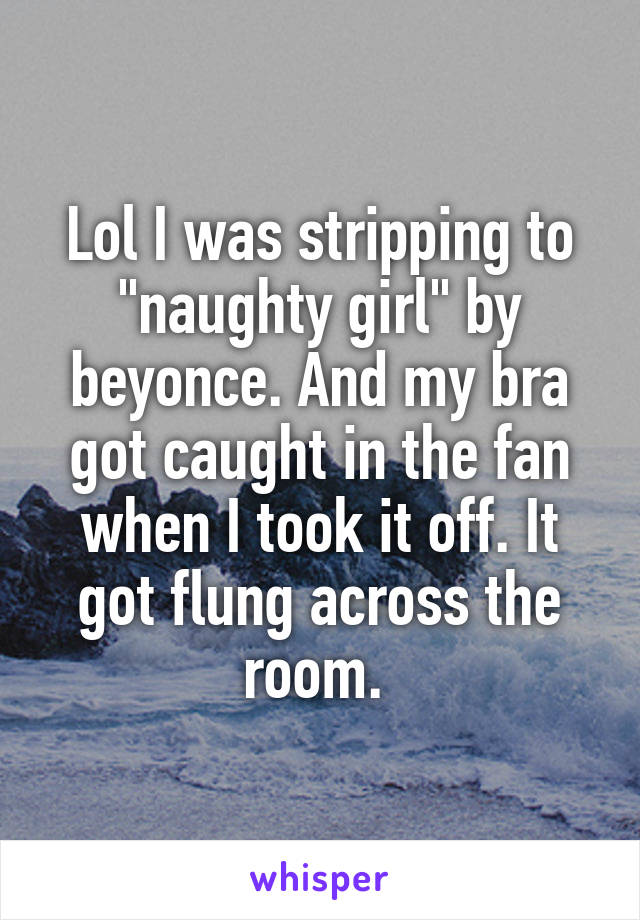 Lol I was stripping to "naughty girl" by beyonce. And my bra got caught in the fan when I took it off. It got flung across the room. 
